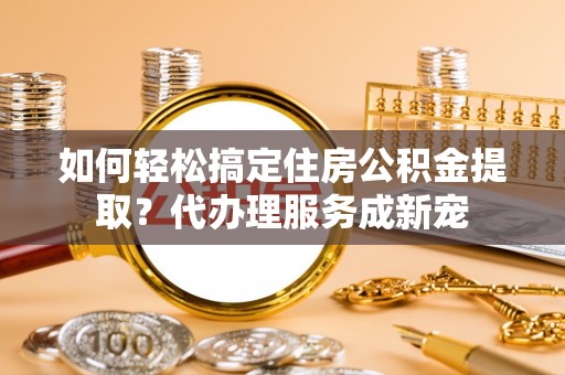 新城如何轻松搞定住房公积金提取？代办理服务成新宠