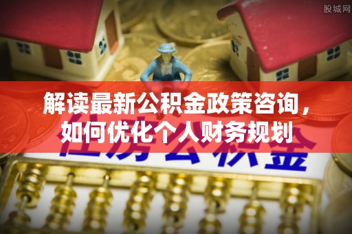 新城解读最新公积金政策咨询，如何优化个人财务规划