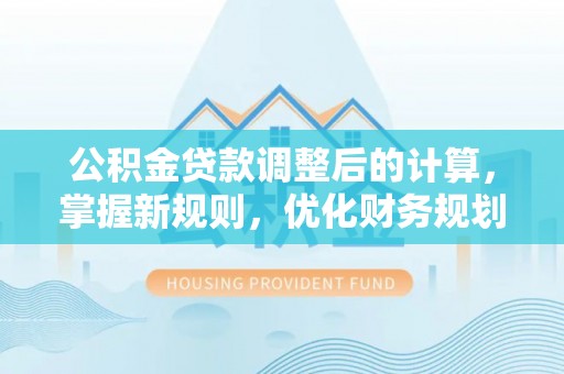 新城公积金贷款调整后的计算，掌握新规则，优化财务规划