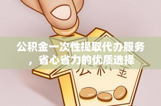 新城公积金一次性提取代办服务，省心省力的优质选择