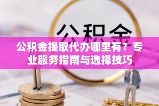 新城公积金提取代办哪里有？专业服务指南与选择技巧