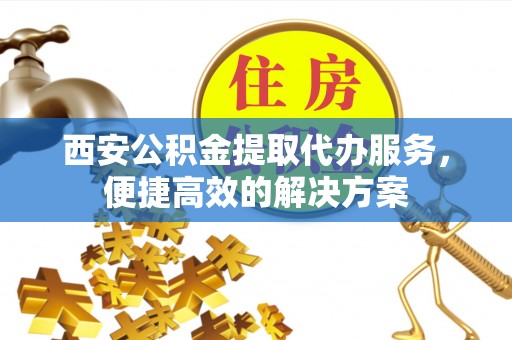 新城西安公积金提取代办服务，便捷高效的解决方案