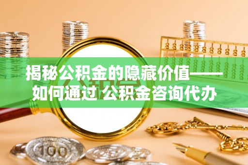 新城揭秘公积金的隐藏价值——如何通过 公积金咨询代办提取 优化财富管理