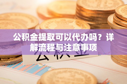 新城公积金提取可以代办吗？详解流程与注意事项
