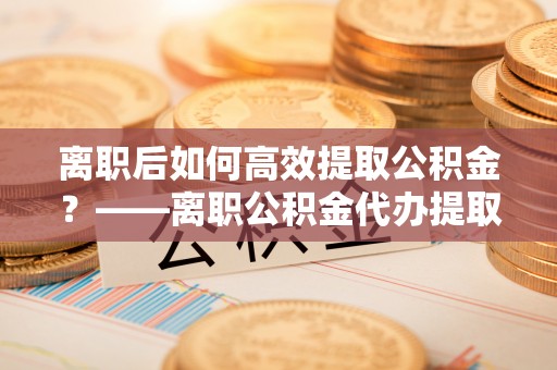 新城离职后如何高效提取公积金？——离职公积金代办提取全流程解析
