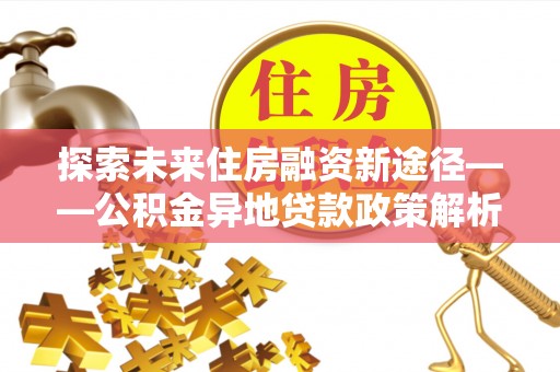 新城探索未来住房融资新途径——公积金异地贷款政策解析与实践