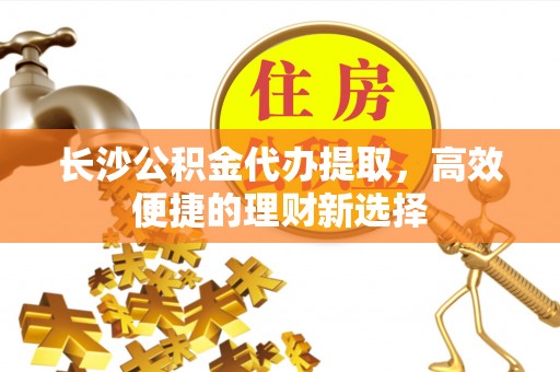 新城长沙公积金代办提取，高效便捷的理财新选择