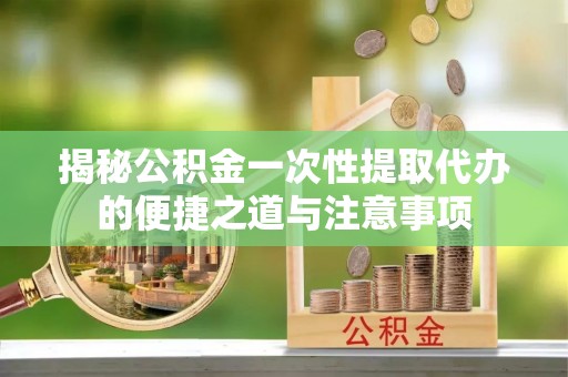 新城揭秘公积金一次性提取代办的便捷之道与注意事项