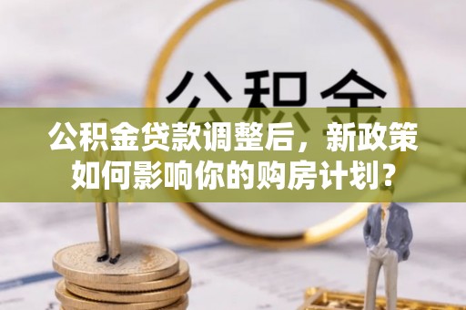 新城公积金贷款调整后，新政策如何影响你的购房计划？
