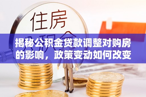 新城揭秘公积金贷款调整对购房的影响，政策变动如何改变你的买房计划