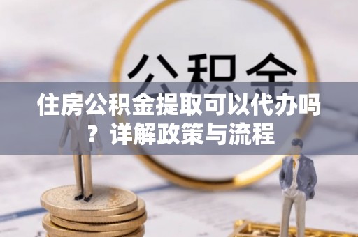 新城住房公积金提取可以代办吗？详解政策与流程