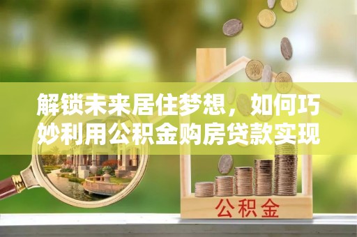 新城解锁未来居住梦想，如何巧妙利用公积金购房贷款实现房产投资