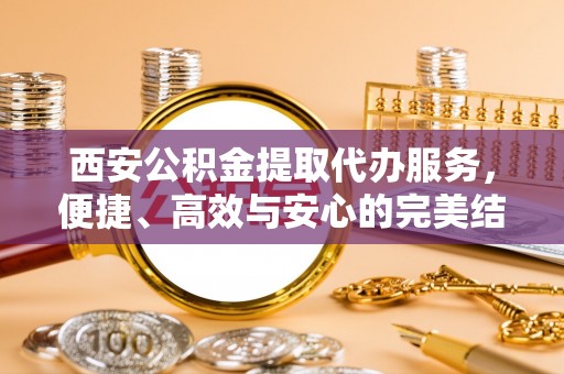 新城西安公积金提取代办服务，便捷、高效与安心的完美结合