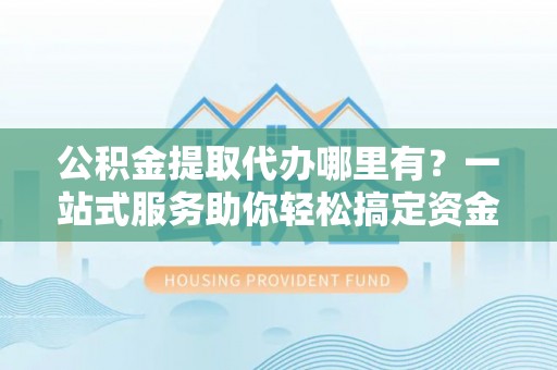 新城公积金提取代办哪里有？一站式服务助你轻松搞定资金难题