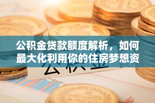 新城公积金贷款额度解析，如何最大化利用你的住房梦想资金