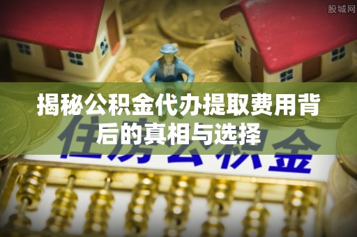 新城揭秘公积金代办提取费用背后的真相与选择