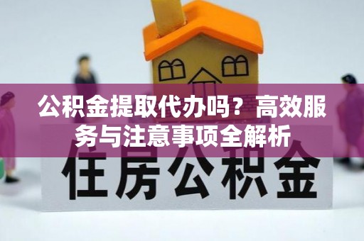 新城公积金提取代办吗？高效服务与注意事项全解析