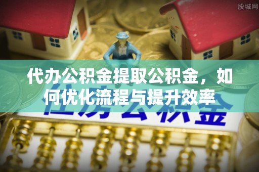 新城代办公积金提取公积金，如何优化流程与提升效率