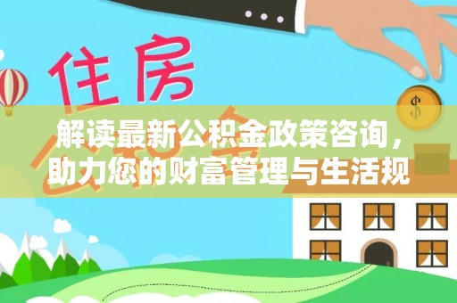 新城解读最新公积金政策咨询，助力您的财富管理与生活规划