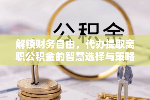 新城解锁财务自由，代办提取离职公积金的智慧选择与策略