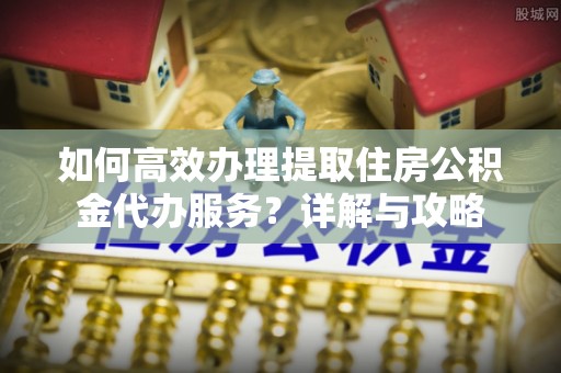 新城如何高效办理提取住房公积金代办服务？详解与攻略
