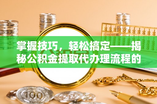 新城掌握技巧，轻松搞定——揭秘公积金提取代办理流程的关键步骤