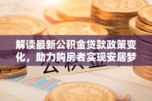 新城解读最新公积金贷款政策变化，助力购房者实现安居梦想
