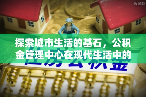 新城探索城市生活的基石，公积金管理中心在现代生活中的重要角色