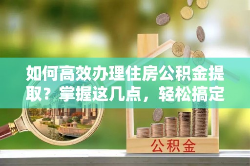 新城如何高效办理住房公积金提取？掌握这几点，轻松搞定！