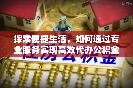 新城探索便捷生活，如何通过专业服务实现高效代办公积金提取