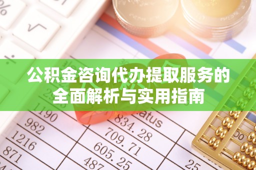 新城公积金咨询代办提取服务的全面解析与实用指南