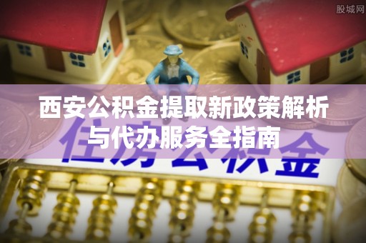 新城西安公积金提取新政策解析与代办服务全指南