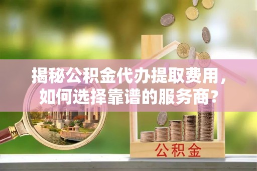 新城揭秘公积金代办提取费用，如何选择靠谱的服务商？