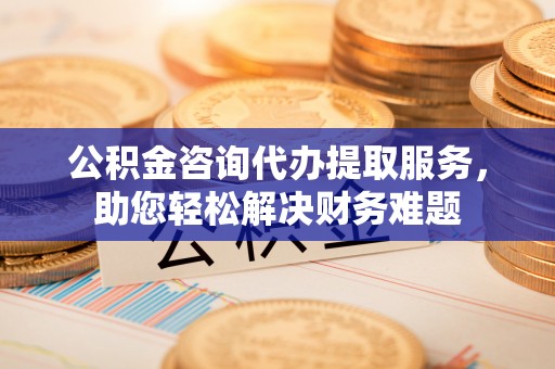 新城公积金咨询代办提取服务，助您轻松解决财务难题