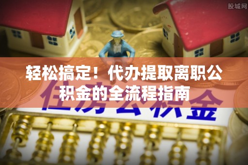 新城轻松搞定！代办提取离职公积金的全流程指南