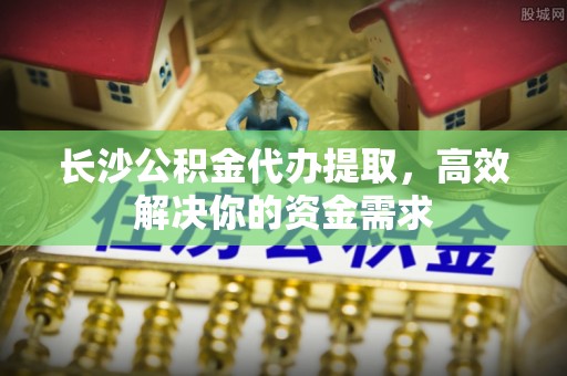 新城长沙公积金代办提取，高效解决你的资金需求
