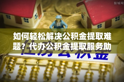 新城如何轻松解决公积金提取难题？代办公积金提取服务助您一臂之力