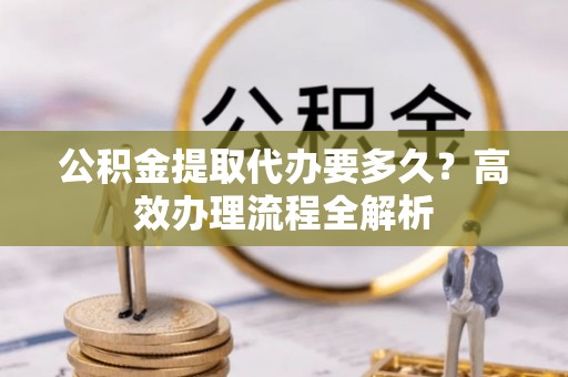 新城公积金提取代办要多久？高效办理流程全解析