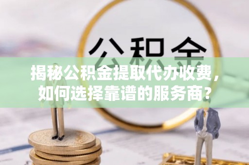 新城揭秘公积金提取代办收费，如何选择靠谱的服务商？
