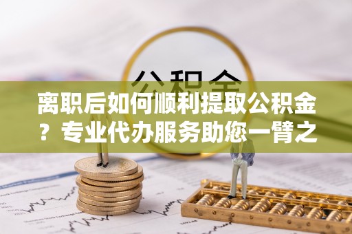 新城离职后如何顺利提取公积金？专业代办服务助您一臂之力