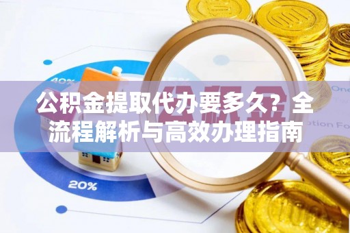 新城公积金提取代办要多久？全流程解析与高效办理指南