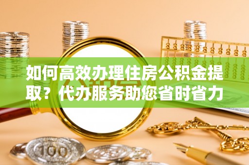 新城如何高效办理住房公积金提取？代办服务助您省时省力