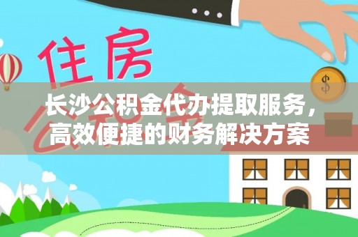 新城长沙公积金代办提取服务，高效便捷的财务解决方案