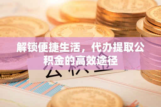 新城解锁便捷生活，代办提取公积金的高效途径