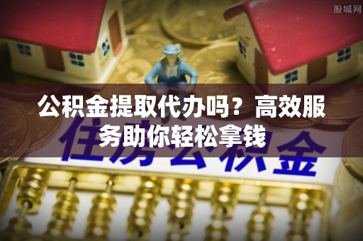 新城公积金提取代办吗？高效服务助你轻松拿钱