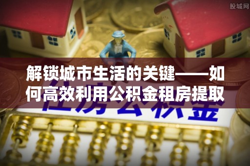 新城解锁城市生活的关键——如何高效利用公积金租房提取实现居住自由