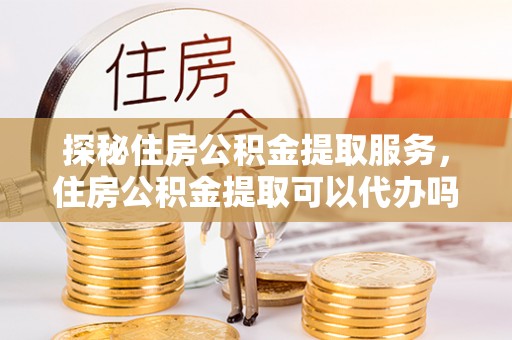新城探秘住房公积金提取服务，住房公积金提取可以代办吗的全方位解析