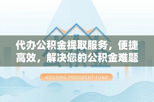 新城代办公积金提取服务，便捷高效，解决您的公积金难题