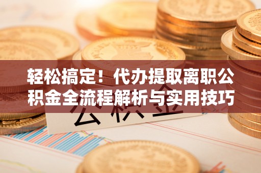新城轻松搞定！代办提取离职公积金全流程解析与实用技巧