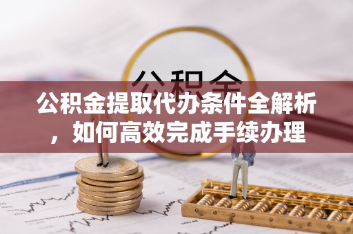 新城公积金提取代办条件全解析，如何高效完成手续办理